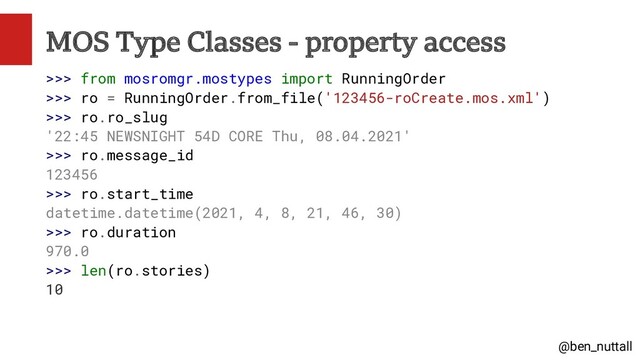 @ben_nuttall
MOS Type Classes - property access
>>> from mosromgr.mostypes import RunningOrder
>>> ro = RunningOrder.from_file('123456-roCreate.mos.xml')
>>> ro.ro_slug
'22:45 NEWSNIGHT 54D CORE Thu, 08.04.2021'
>>> ro.message_id
123456
>>> ro.start_time
datetime.datetime(2021, 4, 8, 21, 46, 30)
>>> ro.duration
970.0
>>> len(ro.stories)
10
