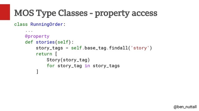 @ben_nuttall
MOS Type Classes - property access
class RunningOrder:
...
@property
def stories(self):
story_tags = self.base_tag.findall('story')
return [
Story(story_tag)
for story_tag in story_tags
]
