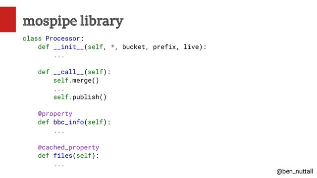 @ben_nuttall
mospipe library
class Processor:
def __init__(self, *, bucket, prefix, live):
...
def __call__(self):
self.merge()
...
self.publish()
@property
def bbc_info(self):
...
@cached_property
def files(self):
...

