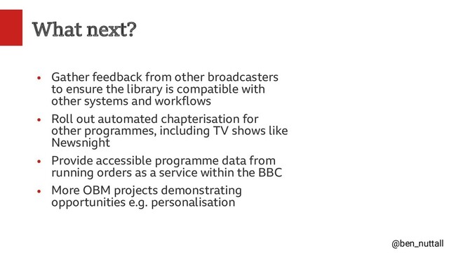 @ben_nuttall
What next?
●
Gather feedback from other broadcasters
to ensure the library is compatible with
other systems and workflows
●
Roll out automated chapterisation for
other programmes, including TV shows like
Newsnight
●
Provide accessible programme data from
running orders as a service within the BBC
●
More OBM projects demonstrating
opportunities e.g. personalisation
