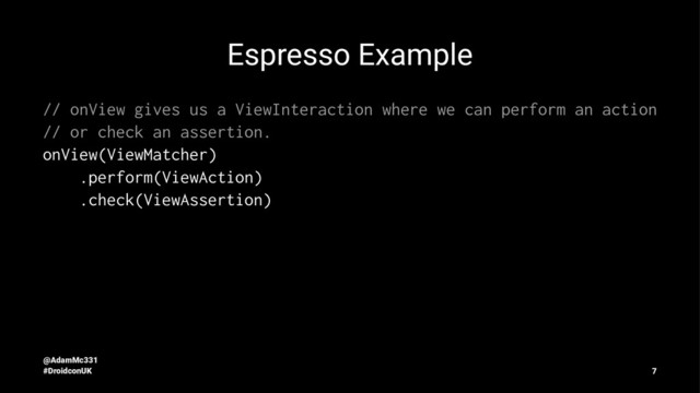 Espresso Example
// onView gives us a ViewInteraction where we can perform an action
// or check an assertion.
onView(ViewMatcher)
.perform(ViewAction)
.check(ViewAssertion)
@AdamMc331
#DroidconUK 7

