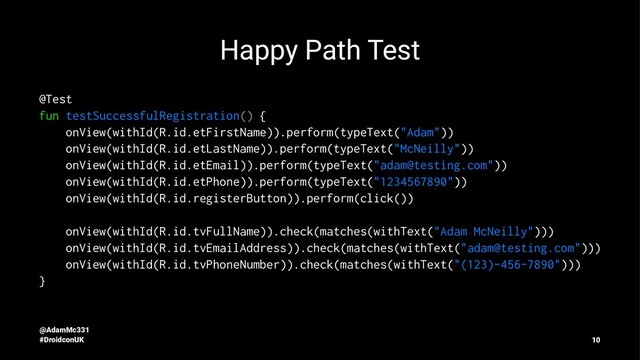 Happy Path Test
@Test
fun testSuccessfulRegistration() {
onView(withId(R.id.etFirstName)).perform(typeText("Adam"))
onView(withId(R.id.etLastName)).perform(typeText("McNeilly"))
onView(withId(R.id.etEmail)).perform(typeText("adam@testing.com"))
onView(withId(R.id.etPhone)).perform(typeText("1234567890"))
onView(withId(R.id.registerButton)).perform(click())
onView(withId(R.id.tvFullName)).check(matches(withText("Adam McNeilly")))
onView(withId(R.id.tvEmailAddress)).check(matches(withText("adam@testing.com")))
onView(withId(R.id.tvPhoneNumber)).check(matches(withText("(123)-456-7890")))
}
@AdamMc331
#DroidconUK 10
