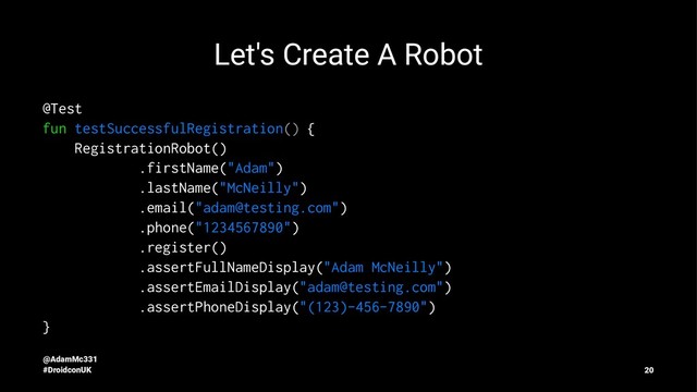 Let's Create A Robot
@Test
fun testSuccessfulRegistration() {
RegistrationRobot()
.firstName("Adam")
.lastName("McNeilly")
.email("adam@testing.com")
.phone("1234567890")
.register()
.assertFullNameDisplay("Adam McNeilly")
.assertEmailDisplay("adam@testing.com")
.assertPhoneDisplay("(123)-456-7890")
}
@AdamMc331
#DroidconUK 20
