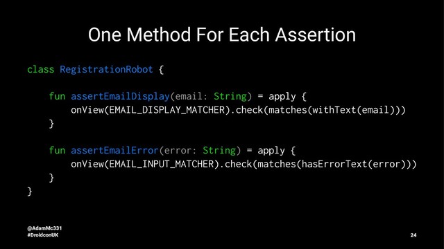One Method For Each Assertion
class RegistrationRobot {
fun assertEmailDisplay(email: String) = apply {
onView(EMAIL_DISPLAY_MATCHER).check(matches(withText(email)))
}
fun assertEmailError(error: String) = apply {
onView(EMAIL_INPUT_MATCHER).check(matches(hasErrorText(error)))
}
}
@AdamMc331
#DroidconUK 24
