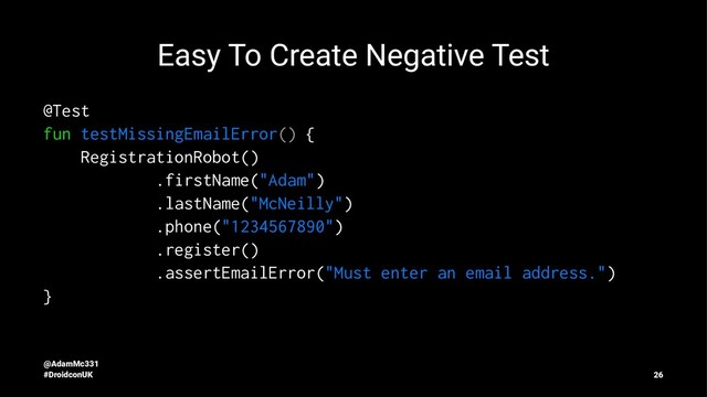 Easy To Create Negative Test
@Test
fun testMissingEmailError() {
RegistrationRobot()
.firstName("Adam")
.lastName("McNeilly")
.phone("1234567890")
.register()
.assertEmailError("Must enter an email address.")
}
@AdamMc331
#DroidconUK 26
