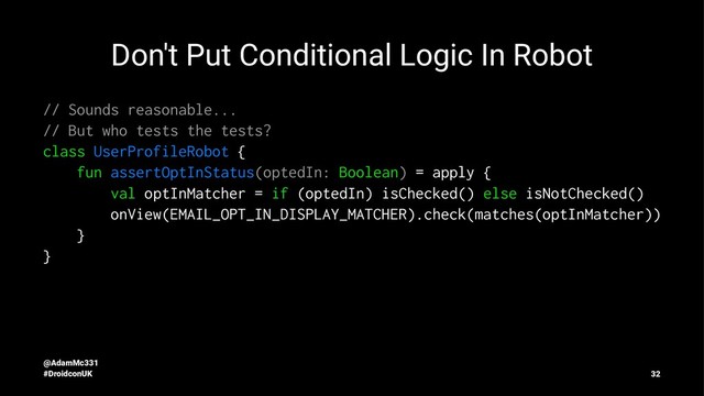 Don't Put Conditional Logic In Robot
// Sounds reasonable...
// But who tests the tests?
class UserProfileRobot {
fun assertOptInStatus(optedIn: Boolean) = apply {
val optInMatcher = if (optedIn) isChecked() else isNotChecked()
onView(EMAIL_OPT_IN_DISPLAY_MATCHER).check(matches(optInMatcher))
}
}
@AdamMc331
#DroidconUK 32
