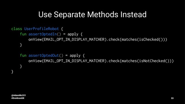 Use Separate Methods Instead
class UserProfileRobot {
fun assertOptedIn() = apply {
onView(EMAIL_OPT_IN_DISPLAY_MATCHER).check(matches(isChecked()))
}
fun assertOptedOut() = apply {
onView(EMAIL_OPT_IN_DISPLAY_MATCHER).check(matches(isNotChecked()))
}
}
@AdamMc331
#DroidconUK 33
