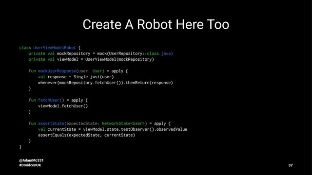 Create A Robot Here Too
class UserViewModelRobot {
private val mockRepository = mock(UserRepository::class.java)
private val viewModel = UserViewModel(mockRepository)
fun mockUserResponse(user: User) = apply {
val response = Single.just(user)
whenever(mockRepository.fetchUser()).thenReturn(response)
}
fun fetchUser() = apply {
viewModel.fetchUser()
}
fun assertState(expectedState: NetworkState) = apply {
val currentState = viewModel.state.testObserver().observedValue
assertEquals(expectedState, currentState)
}
}
@AdamMc331
#DroidconUK 37

