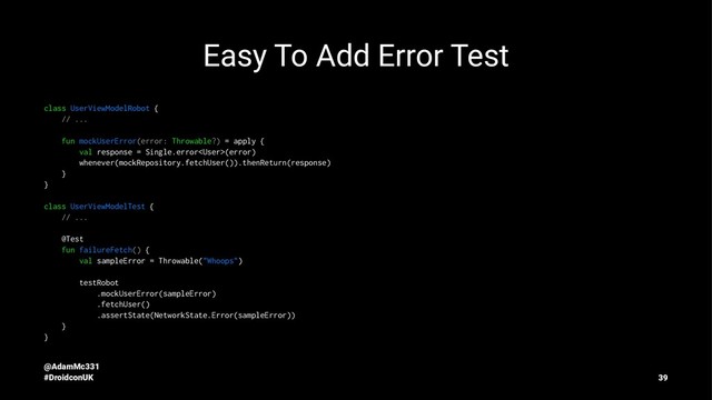 Easy To Add Error Test
class UserViewModelRobot {
// ...
fun mockUserError(error: Throwable?) = apply {
val response = Single.error(error)
whenever(mockRepository.fetchUser()).thenReturn(response)
}
}
class UserViewModelTest {
// ...
@Test
fun failureFetch() {
val sampleError = Throwable("Whoops")
testRobot
.mockUserError(sampleError)
.fetchUser()
.assertState(NetworkState.Error(sampleError))
}
}
@AdamMc331
#DroidconUK 39

