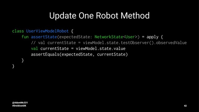 Update One Robot Method
class UserViewModelRobot {
fun assertState(expectedState: NetworkState) = apply {
// val currentState = viewModel.state.testObserver().observedValue
val currentState = viewModel.state.value
assertEquals(expectedState, currentState)
}
}
@AdamMc331
#DroidconUK 42
