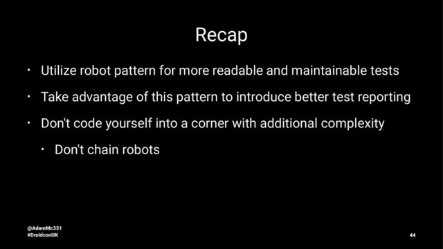 Recap
• Utilize robot pattern for more readable and maintainable tests
• Take advantage of this pattern to introduce better test reporting
• Don't code yourself into a corner with additional complexity
• Don't chain robots
@AdamMc331
#DroidconUK 44
