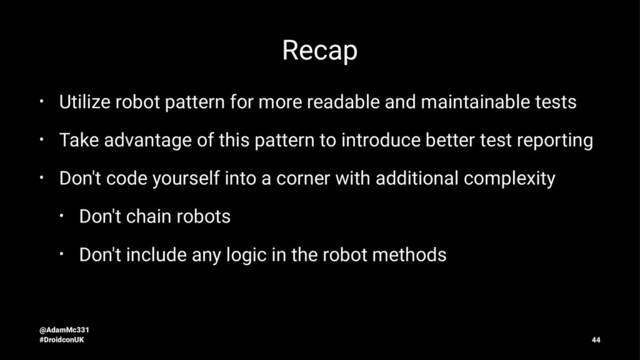 Recap
• Utilize robot pattern for more readable and maintainable tests
• Take advantage of this pattern to introduce better test reporting
• Don't code yourself into a corner with additional complexity
• Don't chain robots
• Don't include any logic in the robot methods
@AdamMc331
#DroidconUK 44
