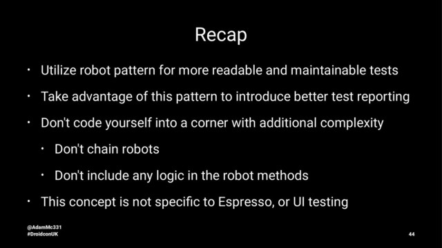 Recap
• Utilize robot pattern for more readable and maintainable tests
• Take advantage of this pattern to introduce better test reporting
• Don't code yourself into a corner with additional complexity
• Don't chain robots
• Don't include any logic in the robot methods
• This concept is not speciﬁc to Espresso, or UI testing
@AdamMc331
#DroidconUK 44
