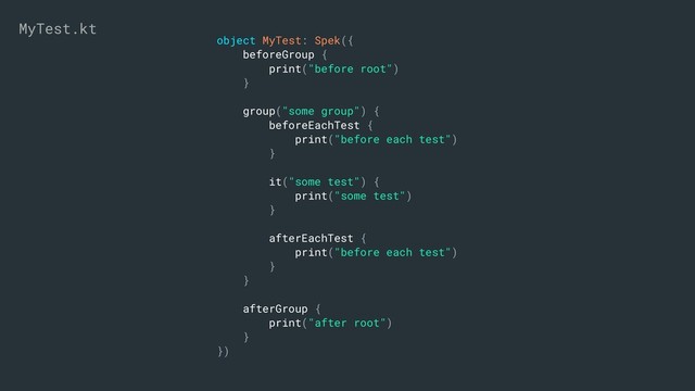 object MyTest: Spek({
beforeGroup {
print("before root")
}
group("some group") {
beforeEachTest {
print("before each test")
}
it("some test") {
print("some test")
}
afterEachTest {
print("before each test")
}
}
afterGroup {
print("after root")
}
})
MyTest.kt
