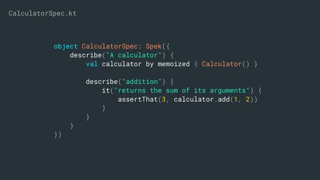 object CalculatorSpec: Spek({
describe("A calculator") {
val calculator by memoized { Calculator() }
describe("addition") {
it("returns the sum of its arguments") {
assertThat(3, calculator.add(1, 2))
}
}
}
})
CalculatorSpec.kt
