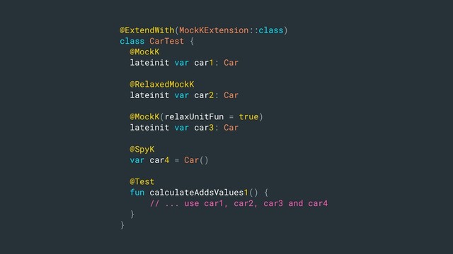 @ExtendWith(MockKExtension::class)
class CarTest {
@MockK
lateinit var car1: Car
@RelaxedMockK
lateinit var car2: Car
@MockK(relaxUnitFun = true)
lateinit var car3: Car
@SpyK
var car4 = Car()
@Test
fun calculateAddsValues1() {
// ... use car1, car2, car3 and car4
}
}
