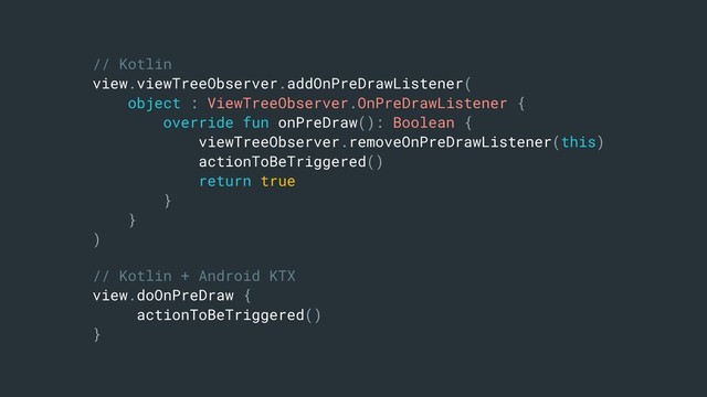 // Kotlin
view.viewTreeObserver.addOnPreDrawListener(
object : ViewTreeObserver.OnPreDrawListener {
override fun onPreDraw(): Boolean {
viewTreeObserver.removeOnPreDrawListener(this)
actionToBeTriggered()
return true
}
}
)
// Kotlin + Android KTX
view.doOnPreDraw {
actionToBeTriggered()
}
