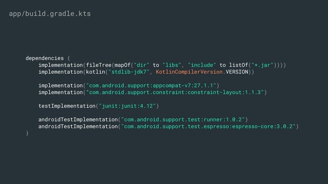 dependencies {
implementation(fileTree(mapOf("dir" to "libs", "include" to listOf("*.jar"))))
implementation(kotlin("stdlib-jdk7", KotlinCompilerVersion.VERSION))
implementation("com.android.support:appcompat-v7:27.1.1")
implementation(“com.android.support.constraint:constraint-layout:1.1.3")
testImplementation("junit:junit:4.12")
androidTestImplementation("com.android.support.test:runner:1.0.2")
androidTestImplementation("com.android.support.test.espresso:espresso-core:3.0.2")
}
app/build.gradle.kts
