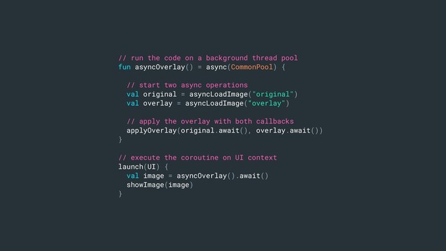 // run the code on a background thread pool
fun asyncOverlay() = async(CommonPool) {
// start two async operations
val original = asyncLoadImage("original")
val overlay = asyncLoadImage(“overlay")
// apply the overlay with both callbacks
applyOverlay(original.await(), overlay.await())
}
// execute the coroutine on UI context
launch(UI) {
val image = asyncOverlay().await()
showImage(image)
}
