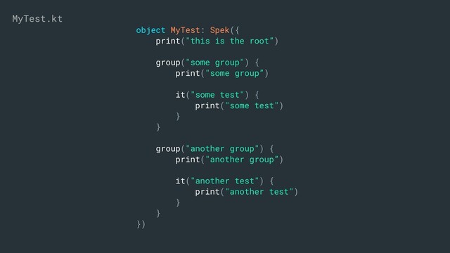 object MyTest: Spek({
print("this is the root”)
group("some group") {
print("some group”)
it("some test") {
print("some test")
}
}
group("another group") {
print("another group”)
it("another test") {
print("another test")
}
}
})
MyTest.kt

