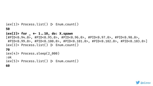 @nirev
iex(1)> Process.list() |> Enum.count()
50
iex(2)> for _ <- 1 ..10, do: X.spawn
[#PID<0.94.0>, #PID<0.95.0>, #PID<0.96.0>, #PID<0.97.0>, #PID<0.98.0>,
#PID<0.99.0>, #PID<0.100.0>, #PID<0.101.0>, #PID<0.102.0>, #PID<0.103.0>]
iex(3)> Process.list() |> Enum.count()
70
iex(4)> Process.sleep(2_000)
:ok
iex(5)> Process.list() |> Enum.count()
60
