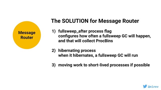 @nirev
The SOLUTION for Message Router
1) fullsweep_after process ﬂag
conﬁgures how often a fullsweep GC will happen,
and that will collect ProcBins
2) hibernating process
when it hibernates, a fullsweep GC will run
3) moving work to short-lived processes if possible
Message
Router
