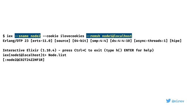 @nirev
$ iex --sname node2 --cookie ilovecookies --remsh node1@localhost
Erlang/OTP 23 [erts-11.0] [source] [64-bit] [smp:4:4] [ds:4:4:10] [async-threads:1] [hipe]
Interactive Elixir (1.10.4) - press Ctrl+C to exit (type h() ENTER for help)
iex(node1@localhost)1> Node.list
[:node2@C02T24Z2HF1R]
