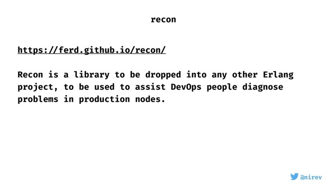 @nirev
https: //ferd.github.io/recon/
Recon is a library to be dropped into any other Erlang
project, to be used to assist DevOps people diagnose
problems in production nodes.
recon
