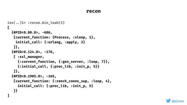 @nirev
iex( ..)1> :recon.bin_leak(3)
[
{#PID<0.80.0>, -606,
[current_function: {Process, :sleep, 1},
initial_call: {:erlang, :apply, 2}
]},
{#PID<0.124.0>, -176,
[ :ssl_manager,
{:current_function, {:gen_server, :loop, 7}},
{:initial_call, {:proc_lib, :init_p, 5}}
]},
{#PID<0.1905.0>, -165,
[current_function: {:ranch_conns_sup, :loop, 4},
initial_call: {:proc_lib, :init_p, 5}
]}
]
recon
