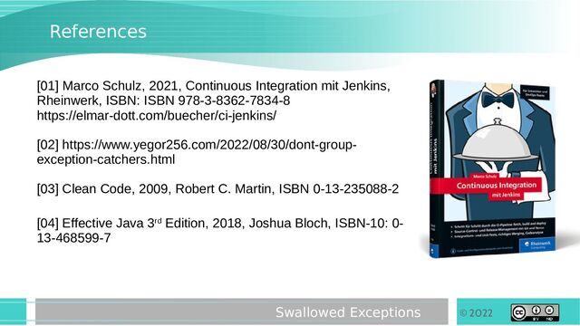 © 2022
Swallowed Exceptions
References
[01] Marco Schulz, 2021, Continuous Integration mit Jenkins,
Rheinwerk, ISBN: ISBN 978-3-8362-7834-8
https://elmar-dott.com/buecher/ci-jenkins/
[02] https://www.yegor256.com/2022/08/30/dont-group-
exception-catchers.html
[03] Clean Code, 2009, Robert C. Martin, ISBN 0-13-235088-2
[04] Effective Java 3rd Edition, 2018, Joshua Bloch, ISBN-10: 0-
13-468599-7

