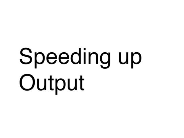 Speeding up
Output
