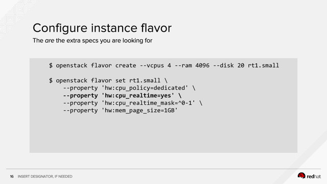 $ openstack flavor create --vcpus 4 --ram 4096 --disk 20 rt1.small
$ openstack flavor set rt1.small \
--property 'hw:cpu_policy=dedicated' \
--property 'hw:cpu_realtime=yes' \
--property 'hw:cpu_realtime_mask=^0-1' \
--property 'hw:mem_page_size=1GB'
