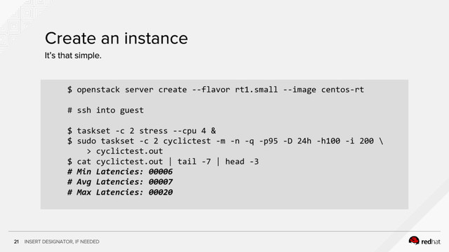 $ openstack server create --flavor rt1.small --image centos-rt
# ssh into guest
$ taskset -c 2 stress --cpu 4 &
$ sudo taskset -c 2 cyclictest -m -n -q -p95 -D 24h -h100 -i 200 \
> cyclictest.out
$ cat cyclictest.out | tail -7 | head -3
# Min Latencies: 00006
# Avg Latencies: 00007
# Max Latencies: 00020
