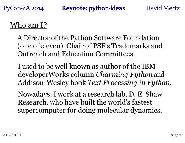 2014-10-01
PyCon&ZA)2014 Keynote:(python+ideas David)Mertz
page 2
Who am I?
A Director of the Python Software Foundation
(one of eleven). Chair of PSF's Trademarks and
Outreach and Education Committees.
I used to be well known as author of the IBM
developerWorks column Charming Python and
Addison-Wesley book Text Processing in Python.
Nowadays, I work at a research lab, D. E. Shaw
Research, who have built the world's fastest
supercomputer for doing molecular dynamics.
