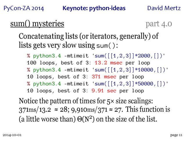 2014-10-01
PyCon&ZA)2014 Keynote:(python+ideas David)Mertz
page 11
sum() mysteries part 4.0
Concatenating lists (or iterators, generally) of
lists gets very slow using sum():
% python3.4 -mtimeit 'sum([[1,2,3]]*2000,[])'
100 loops, best of 3: 13.2 msec per loop
% python3.4 -mtimeit 'sum([[1,2,3]]*10000,[])'
10 loops, best of 3: 371 msec per loop
% python3.4 -mtimeit 'sum([[1,2,3]]*50000,[])'
10 loops, best of 3: 9.91 sec per loop
Notice the pattern of times for 5× size scalings:
371ms/13.2 ≈ 28; 9,910ms/371 ≈ 27. This function is
(a little worse than) Θ(N2) on the size of the list.
