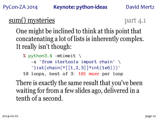 2014-10-01
PyCon&ZA)2014 Keynote:(python+ideas David)Mertz
page 12
sum() mysteries part 4.1
One might be inclined to think at this point that
concatenating a lot of lists is inherently complex.
It really isn't though:
% python3.4 -mtimeit \
-s 'from itertools import chain' \
'list(chain(*[[1,2,3]]*int(1e6)))'
10 loops, best of 3: 101 msec per loop
There is exactly the same result that you've been
waiting for from a few slides ago, delivered in a
tenth of a second.
