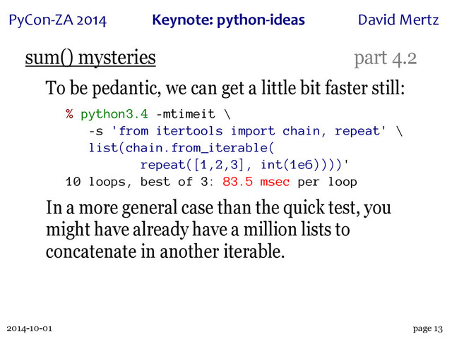 2014-10-01
PyCon&ZA)2014 Keynote:(python+ideas David)Mertz
page 13
sum() mysteries part 4.2
To be pedantic, we can get a little bit faster still:
% python3.4 -mtimeit \
-s 'from itertools import chain, repeat' \
list(chain.from_iterable(
repeat([1,2,3], int(1e6))))'
10 loops, best of 3: 83.5 msec per loop
In a more general case than the quick test, you
might have already have a million lists to
concatenate in another iterable.
