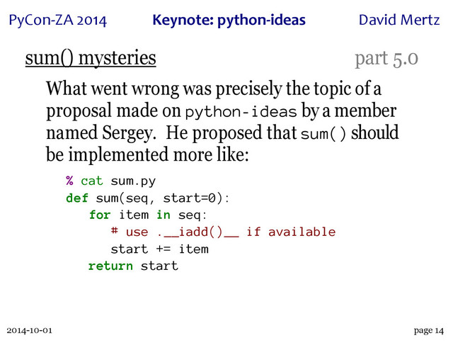 2014-10-01
PyCon&ZA)2014 Keynote:(python+ideas David)Mertz
page 14
sum() mysteries part 5.0
What went wrong was precisely the topic of a
proposal made on python-ideas by a member
named Sergey. He proposed that sum() should
be implemented more like:
% cat sum.py
def sum(seq, start=0):
for item in seq:
# use .__iadd()__ if available
start += item
return start
