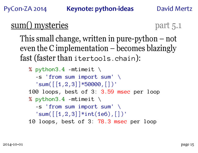 2014-10-01
PyCon&ZA)2014 Keynote:(python+ideas David)Mertz
page 15
sum() mysteries part 5.1
This small change, written in pure-python – not
even the C implementation – becomes blazingly
fast (faster than itertools.chain):
% python3.4 -mtimeit \
-s 'from sum import sum' \
'sum([[1,2,3]]*50000,[])'
100 loops, best of 3: 3.59 msec per loop
% python3.4 -mtimeit \
-s 'from sum import sum' \
'sum([[1,2,3]]*int(1e6),[])'
10 loops, best of 3: 78.3 msec per loop
