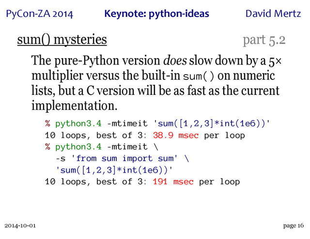2014-10-01
PyCon&ZA)2014 Keynote:(python+ideas David)Mertz
page 16
sum() mysteries part 5.2
The pure-Python version does slow down by a 5×
multiplier versus the built-in sum() on numeric
lists, but a C version will be as fast as the current
implementation.
% python3.4 -mtimeit 'sum([1,2,3]*int(1e6))'
10 loops, best of 3: 38.9 msec per loop
% python3.4 -mtimeit \
-s 'from sum import sum' \
'sum([1,2,3]*int(1e6))'
10 loops, best of 3: 191 msec per loop
