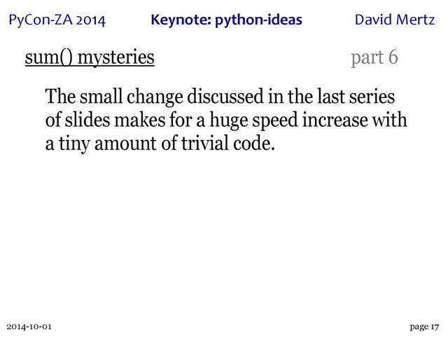 2014-10-01
PyCon&ZA)2014 Keynote:(python+ideas David)Mertz
page 17
sum() mysteries part 6
The small change discussed in the last series
of slides makes for a huge speed increase with
a tiny amount of trivial code.
