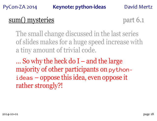 2014-10-01
PyCon&ZA)2014 Keynote:(python+ideas David)Mertz
page 18
sum() mysteries part 6.1
The small change discussed in the last series
of slides makes for a huge speed increase with
a tiny amount of trivial code.
… So why the heck do I – and the large
majority of other participants on python-
ideas – oppose this idea, even oppose it
rather strongly?!
