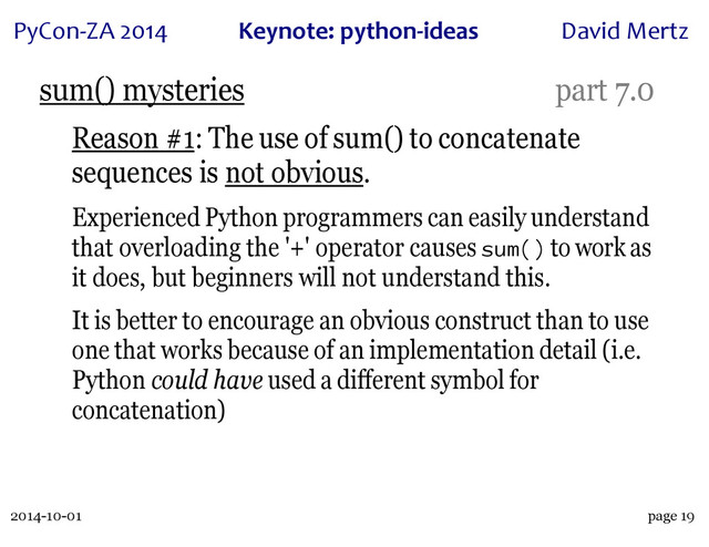2014-10-01
PyCon&ZA)2014 Keynote:(python+ideas David)Mertz
page 19
sum() mysteries part 7.0
Reason #1: The use of sum() to concatenate
sequences is not obvious.
Experienced Python programmers can easily understand
that overloading the '+' operator causes sum() to work as
it does, but beginners will not understand this.
It is better to encourage an obvious construct than to use
one that works because of an implementation detail (i.e.
Python could have used a different symbol for
concatenation)
