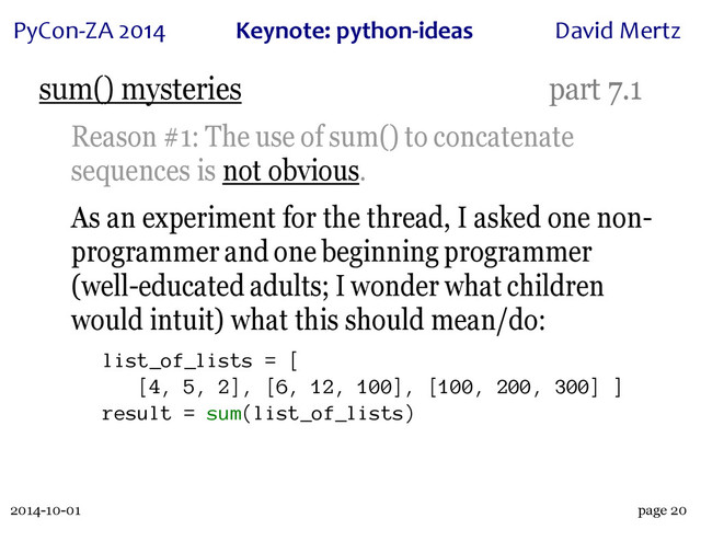 2014-10-01
PyCon&ZA)2014 Keynote:(python+ideas David)Mertz
page 20
sum() mysteries part 7.1
Reason #1: The use of sum() to concatenate
sequences is not obvious.
As an experiment for the thread, I asked one non-
programmer and one beginning programmer
(well-educated adults; I wonder what children
would intuit) what this should mean/do:
list_of_lists = [
[4, 5, 2], [6, 12, 100], [100, 200, 300] ]
result = sum(list_of_lists)
