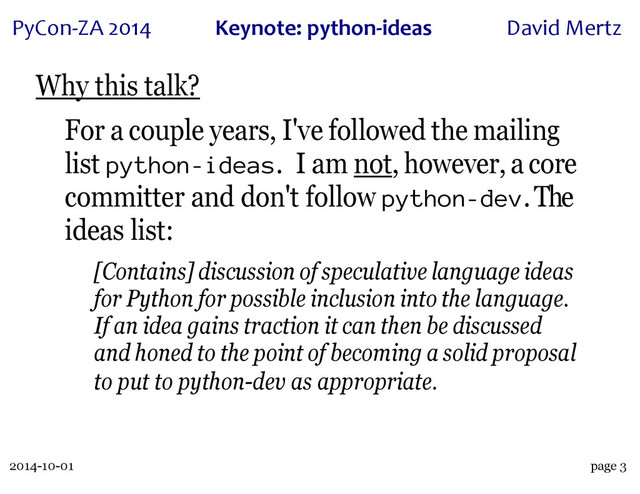 2014-10-01
PyCon&ZA)2014 Keynote:(python+ideas David)Mertz
page 3
Why this talk?
For a couple years, I've followed the mailing
list python-ideas. I am not, however, a core
committer and don't follow python-dev. The
ideas list:
[Contains] discussion of speculative language ideas
for Python for possible inclusion into the language.
If an idea gains traction it can then be discussed
and honed to the point of becoming a solid proposal
to put to python-dev as appropriate.

