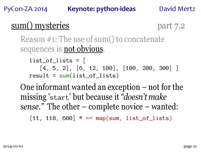 2014-10-01
PyCon&ZA)2014 Keynote:(python+ideas David)Mertz
page 21
sum() mysteries part 7.2
Reason #1: The use of sum() to concatenate
sequences is not obvious.
list_of_lists = [
[4, 5, 2], [6, 12, 100], [100, 200, 300] ]
result = sum(list_of_lists)
One informant wanted an exception – not for the
missing 'start' but because it “doesn't make
sense.” The other – complete novice – wanted:
[11, 118, 600] # == map(sum, list_of_lists)
