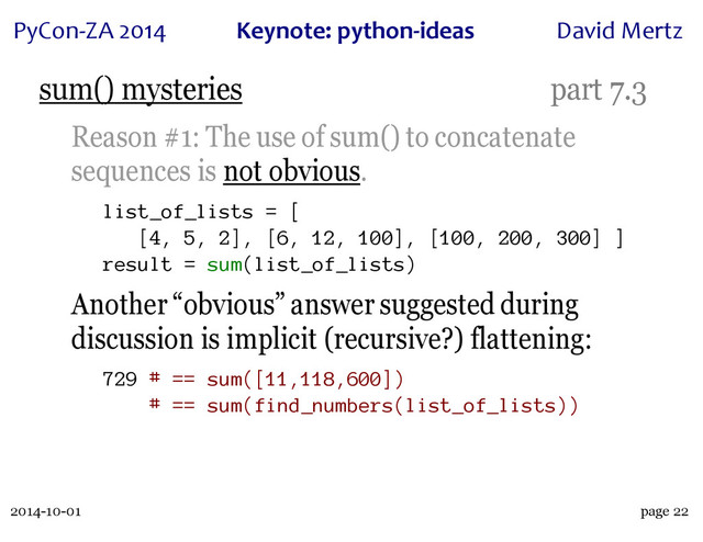 2014-10-01
PyCon&ZA)2014 Keynote:(python+ideas David)Mertz
page 22
sum() mysteries part 7.3
Reason #1: The use of sum() to concatenate
sequences is not obvious.
list_of_lists = [
[4, 5, 2], [6, 12, 100], [100, 200, 300] ]
result = sum(list_of_lists)
Another “obvious” answer suggested during
discussion is implicit (recursive?) flattening:
729 # == sum([11,118,600])
# == sum(find_numbers(list_of_lists))
