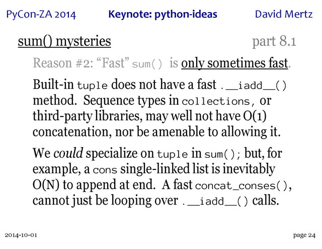 2014-10-01
PyCon&ZA)2014 Keynote:(python+ideas David)Mertz
page 24
sum() mysteries part 8.1
Reason #2: “Fast” sum() is only sometimes fast.
Built-in tuple does not have a fast .__iadd__()
method. Sequence types in collections, or
third-party libraries, may well not have O(1)
concatenation, nor be amenable to allowing it.
We could specialize on tuple in sum(); but, for
example, a cons single-linked list is inevitably
O(N) to append at end. A fast concat_conses(),
cannot just be looping over .__iadd__() calls.
