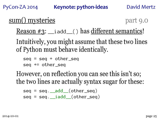 2014-10-01
PyCon&ZA)2014 Keynote:(python+ideas David)Mertz
page 25
sum() mysteries part 9.0
Reason #3: __iadd__() has different semantics!
Intuitively, you might assume that these two lines
of Python must behave identically.
seq = seq + other_seq
seq += other_seq
However, on reflection you can see this isn't so;
the two lines are actually syntax sugar for these:
seq = seq.__add__(other_seq)
seq = seq.__iadd__(other_seq)
