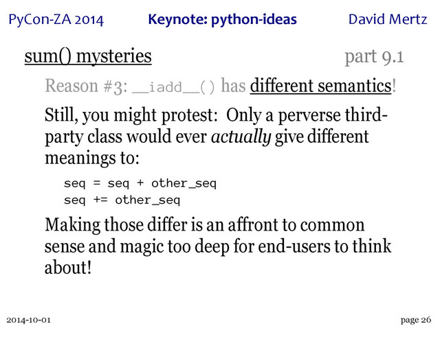 2014-10-01
PyCon&ZA)2014 Keynote:(python+ideas David)Mertz
page 26
sum() mysteries part 9.1
Reason #3: __iadd__() has different semantics!
Still, you might protest: Only a perverse third-
party class would ever actually give different
meanings to:
seq = seq + other_seq
seq += other_seq
Making those differ is an affront to common
sense and magic too deep for end-users to think
about!
